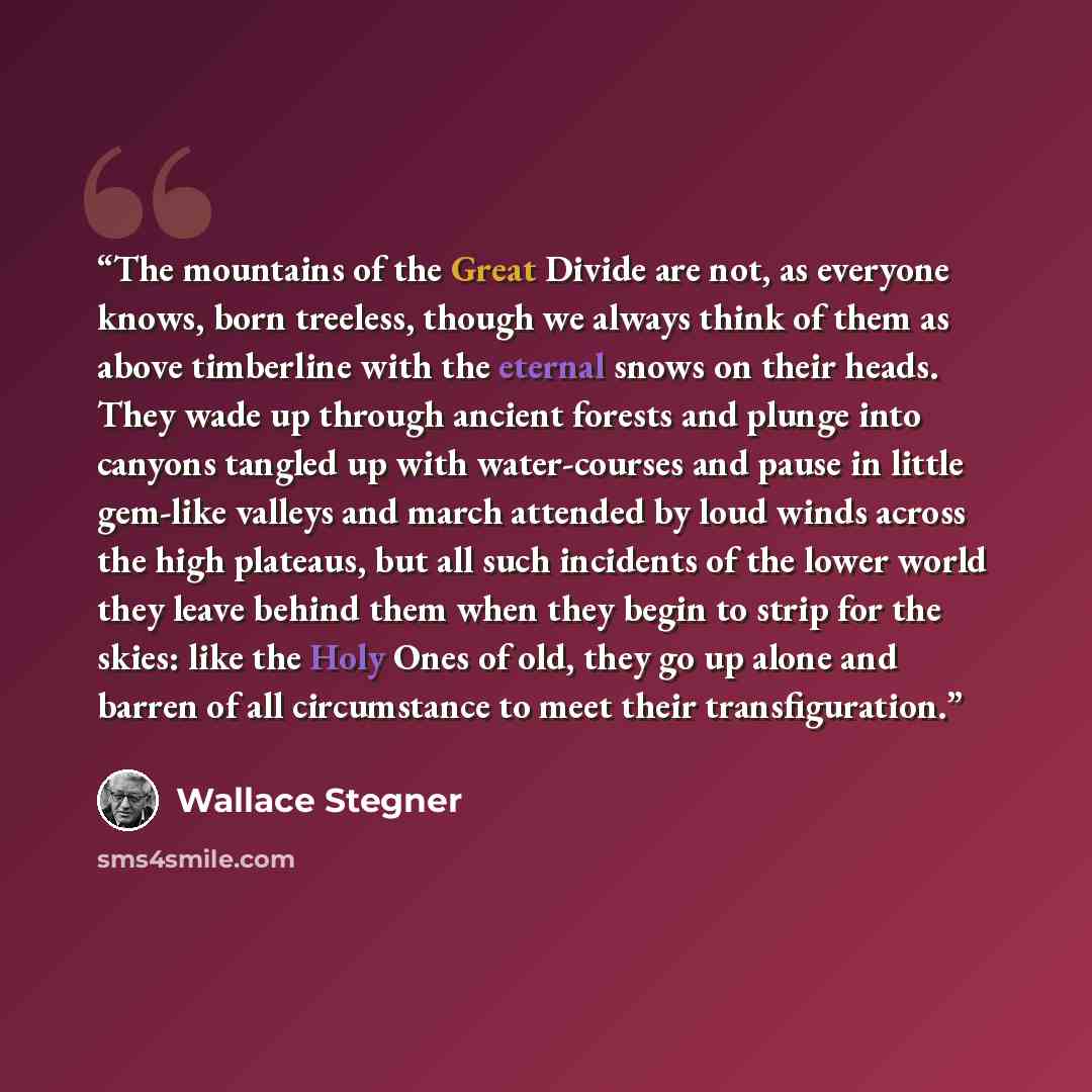 “The mountains of the Great Divide are not, as everyone knows, born treeless, though we always think of them as above timberline with the eternal snows on their heads. They wade up through ancient forests and plunge into canyons tangled up with water-courses and pause in little gem-like valleys and…” quote by Wallace Stegner