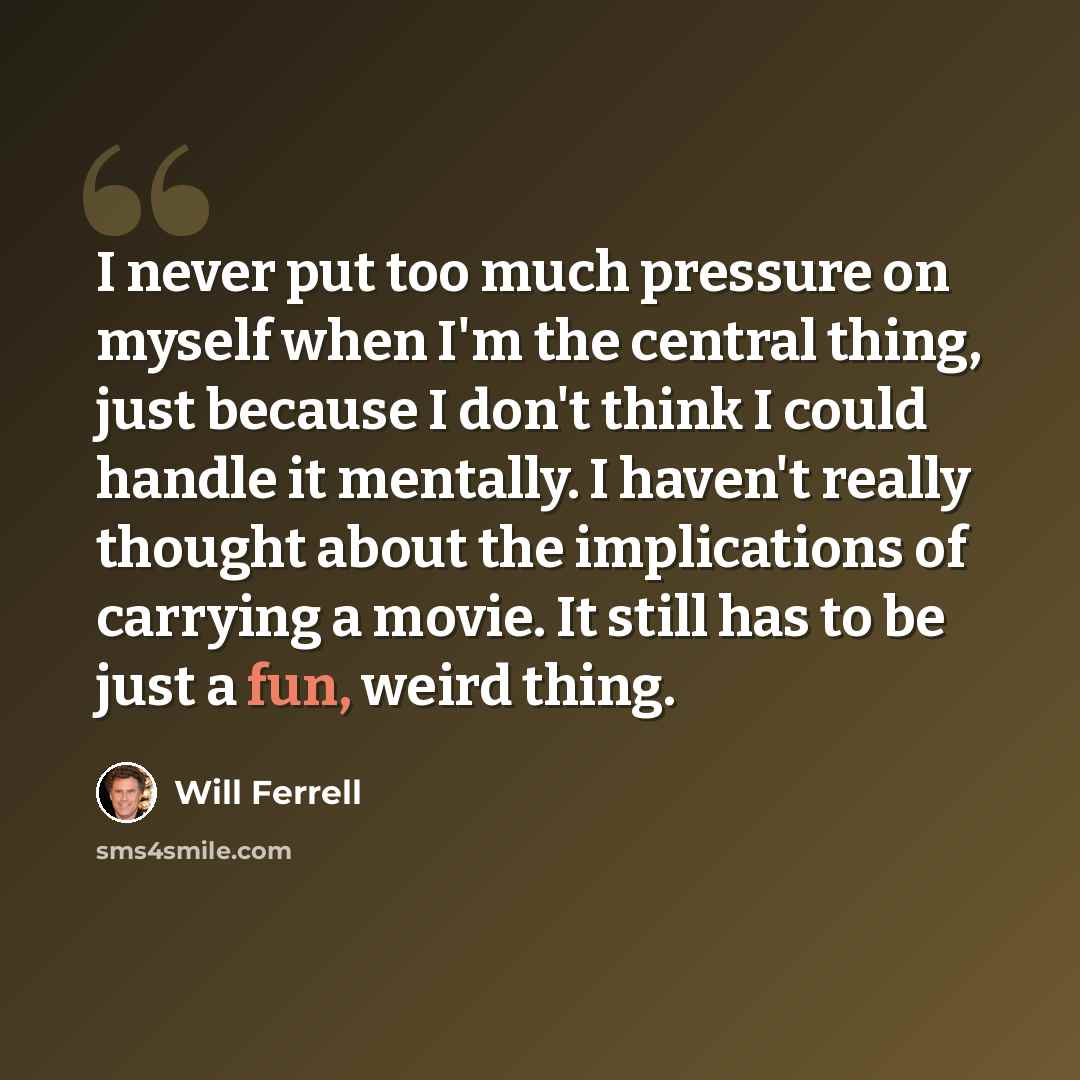 “I never put too much pressure on myself when I'm the central thing, just because I don't think I could handle it mentally. I haven't really thought about the implications of carrying a movie. It still has to be just a fun, weird thing.” quote by Will Ferrell