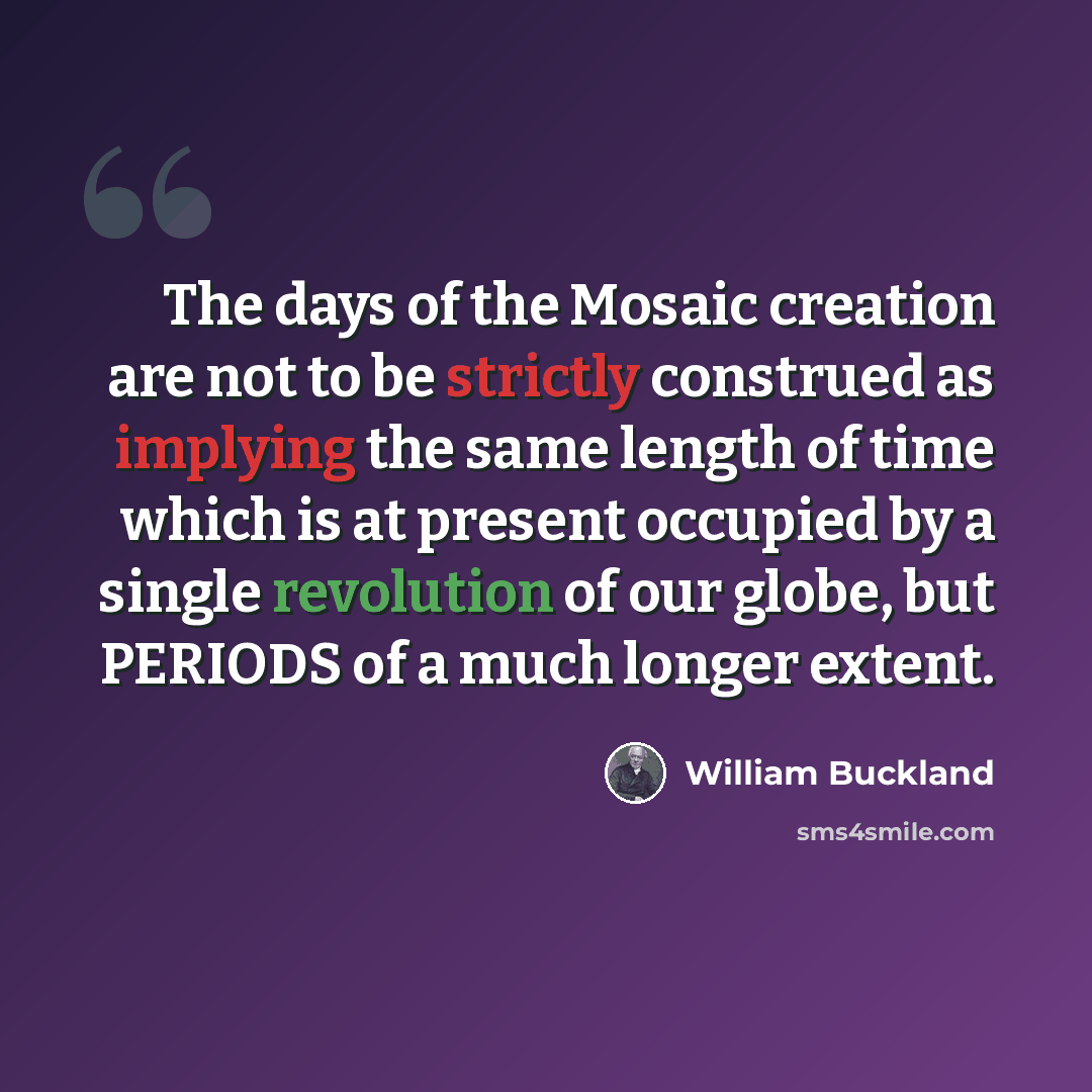 “The days of the Mosaic creation are not to be strictly construed as implying the same length of time which is at present occupied by a single revolution of our globe, but PERIODS of a much longer extent.” quote by William Buckland