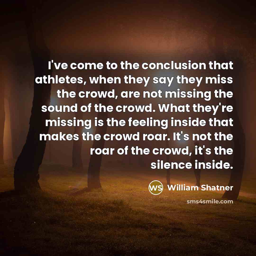 “I've come to the conclusion that athletes, when they say they miss the crowd, are not missing the sound of the crowd. What they're missing is the feeling inside that makes the crowd roar. It's not the roar of the crowd, it's the silence inside.” quote by William Shatner