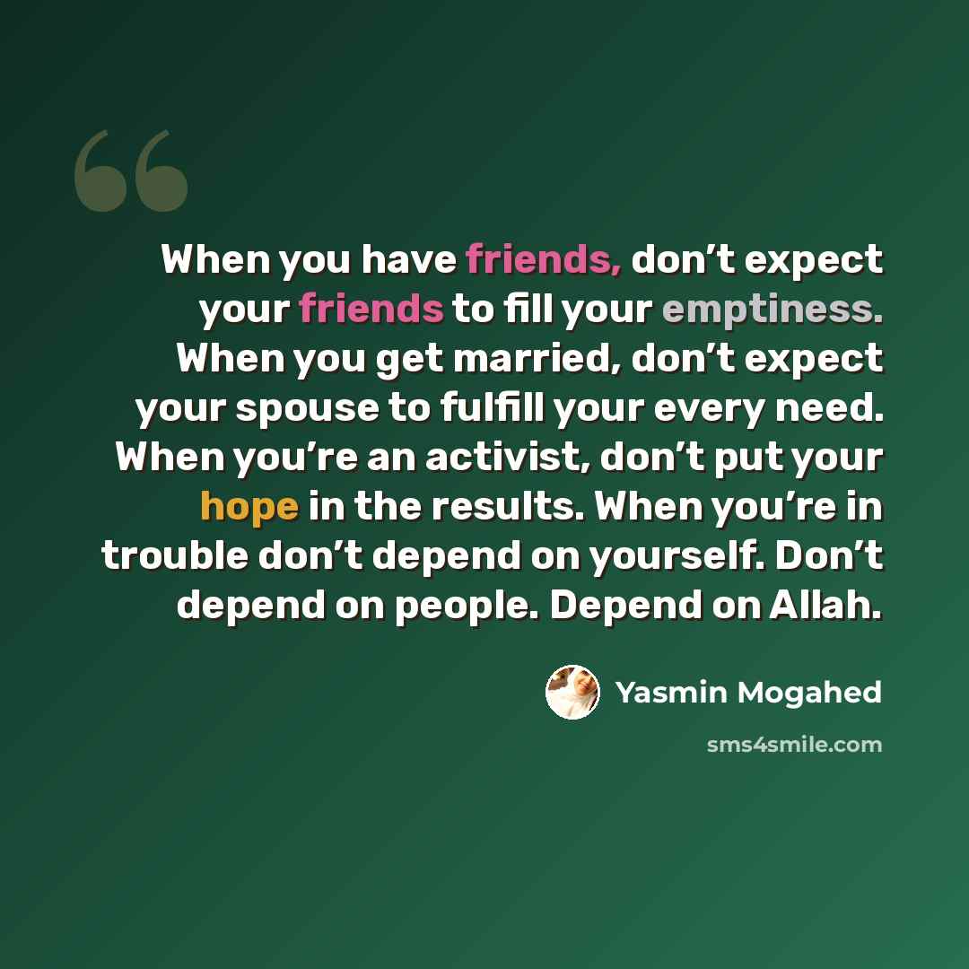 “When you have friends, don’t expect your friends to fill your emptiness. When you get married, don’t expect your spouse to fulfill your every need. When you’re an activist, don’t put your hope in the results. When you’re in trouble don’t depend on yourself. Don’t depend on people. Depend on Allah.” quote by Yasmin Mogahed
