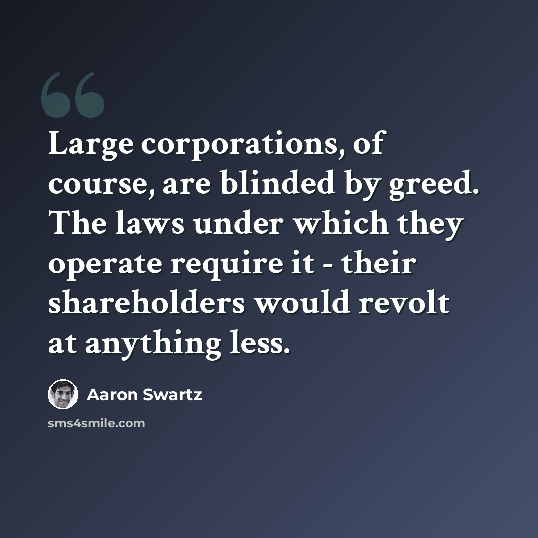 “Large corporations, of course, are blinded by greed. The laws under which they operate require it - their shareholders would revolt at anything less.” quote by Aaron Swartz