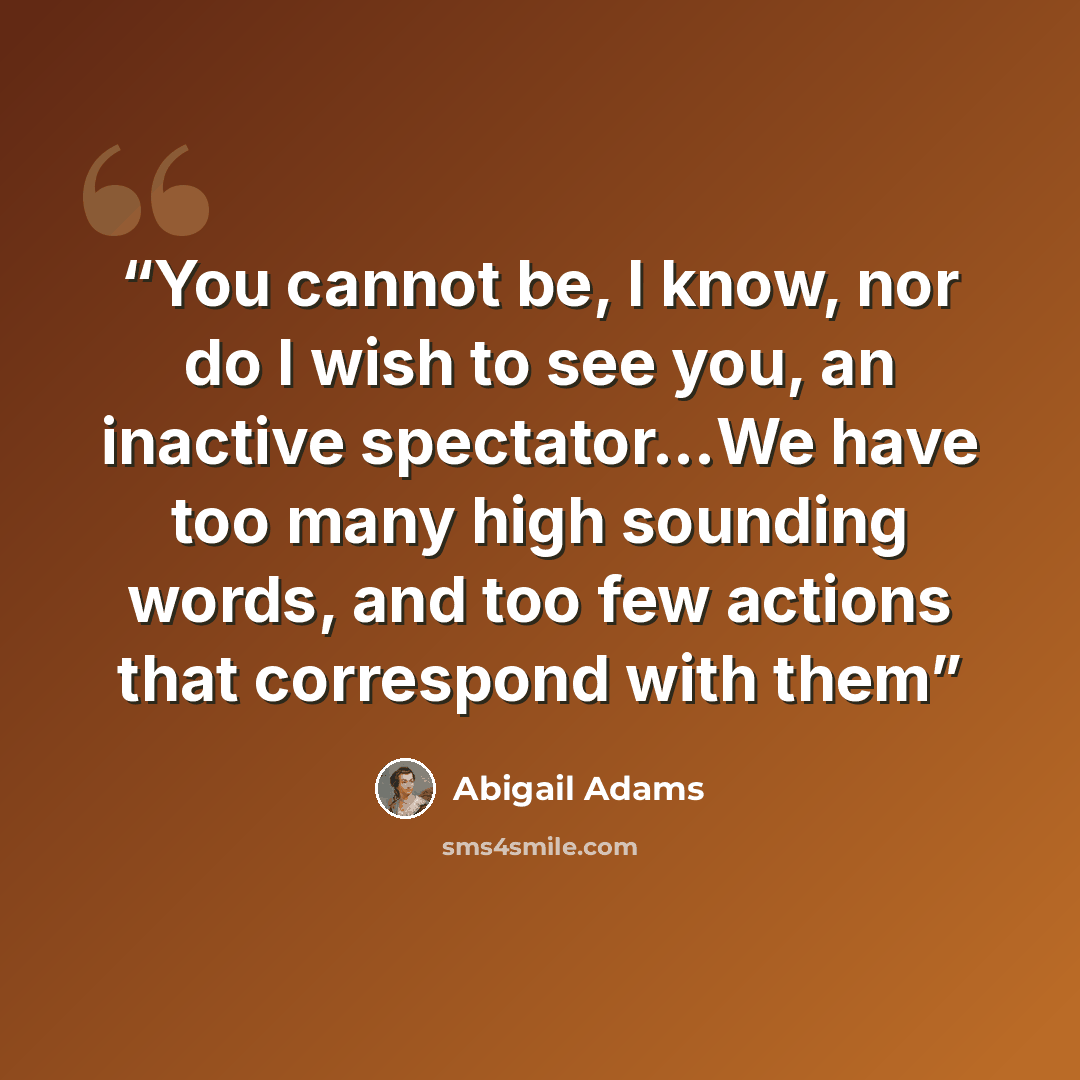 “You cannot be, I know, nor do I wish to see you, an inactive spectator…We have too many high sounding words, and too few actions that correspond with them” quote by Abigail Adams
