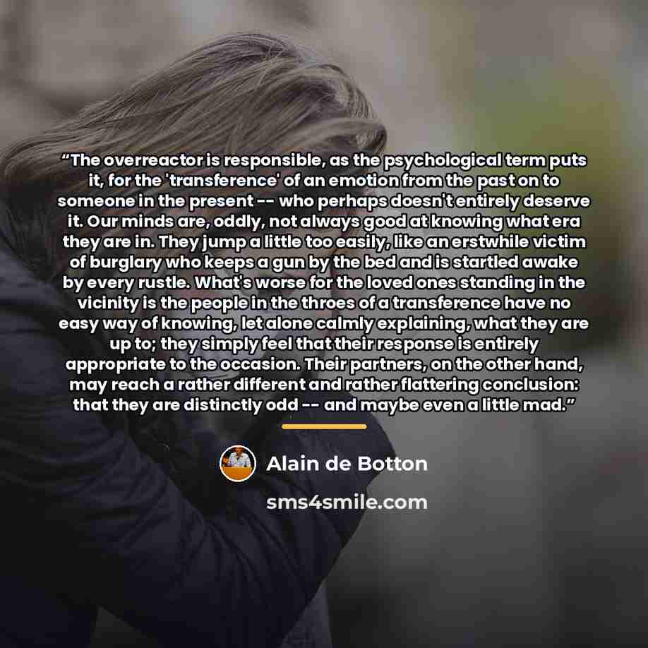 “The overreactor is responsible, as the psychological term puts it, for the 'transference' of an emotion from the past on to someone in the present -- who perhaps doesn't entirely deserve it. Our minds are, oddly, not always good at knowing what era they are in. They jump a little too easily, like…” quote by Alain de Botton
