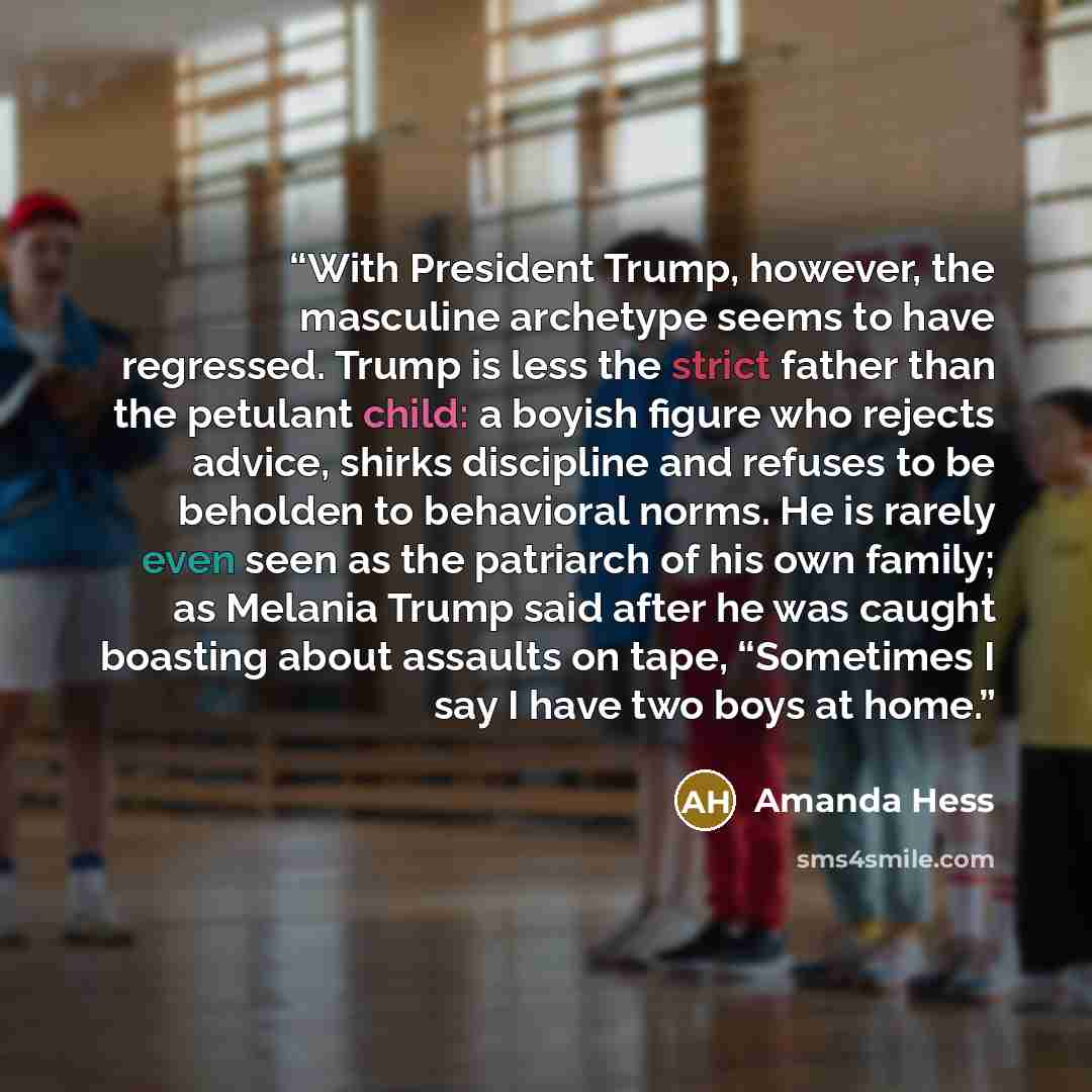 “With President Trump, however, the masculine archetype seems to have regressed. Trump is less the strict father than the petulant child: a boyish figure who rejects advice, shirks discipline and refuses to be beholden to behavioral norms. He is rarely even seen as the patriarch of his own family…” quote by Amanda Hess