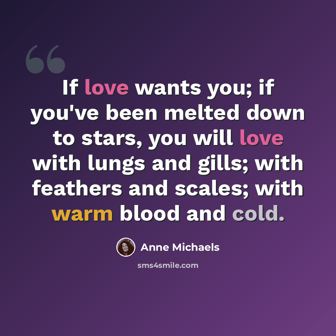 “If love wants you; if you've been melted down to stars, you will love with lungs and gills; with feathers and scales; with warm blood and cold.” quote by Anne Michaels