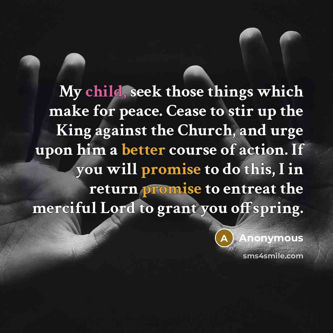 “My child, seek those things which make for peace. Cease to stir up the King against the Church, and urge upon him a better course of action. If you will promise to do this, I in return promise to entreat the merciful Lord to grant you offspring.” quote by Anonymous