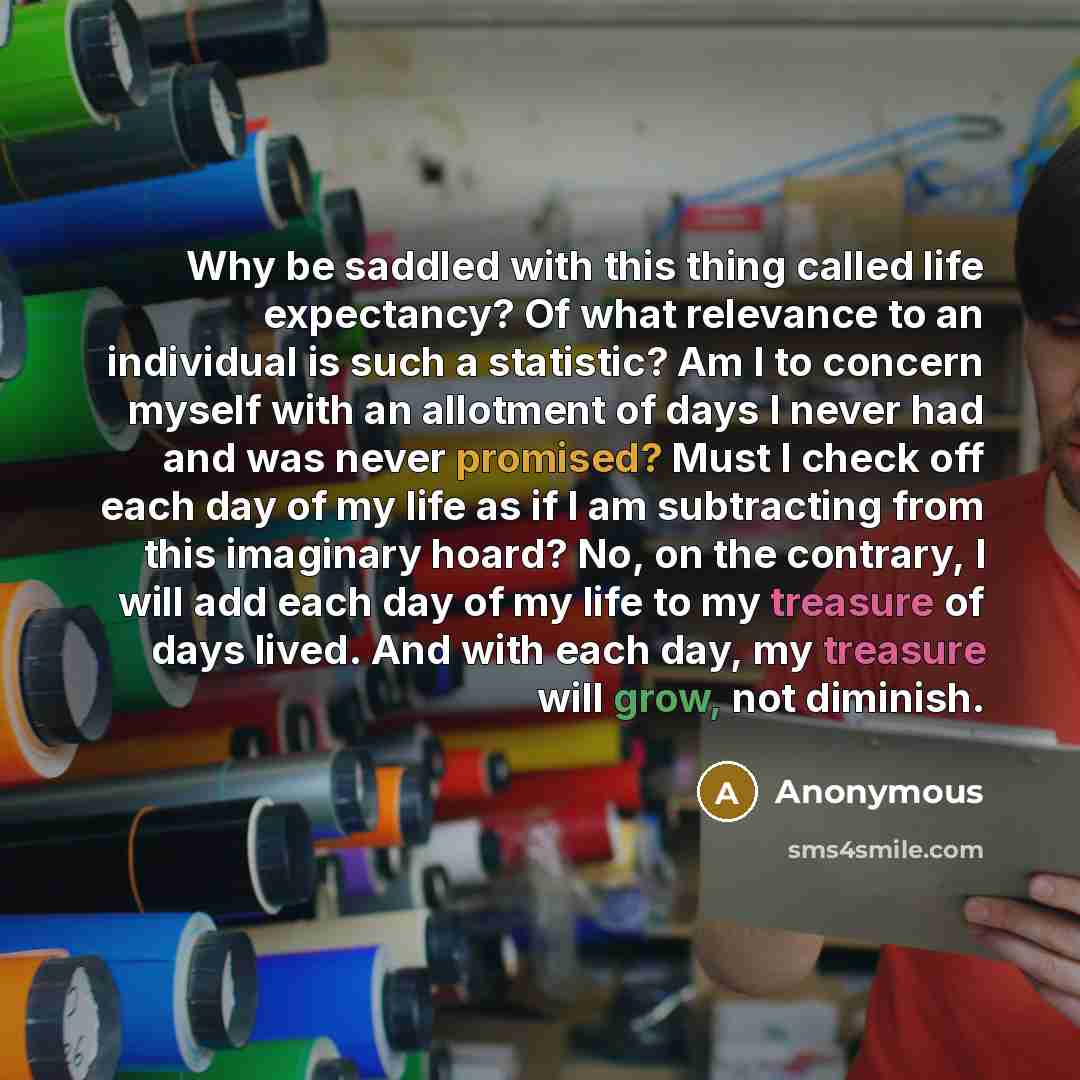 “Why be saddled with this thing called life expectancy? Of what relevance to an individual is such a statistic? Am I to concern myself with an allotment of days I never had and was never promised? Must I check off each day of my life as if I am subtracting from this imaginary hoard? No, on the…” quote by Anonymous
