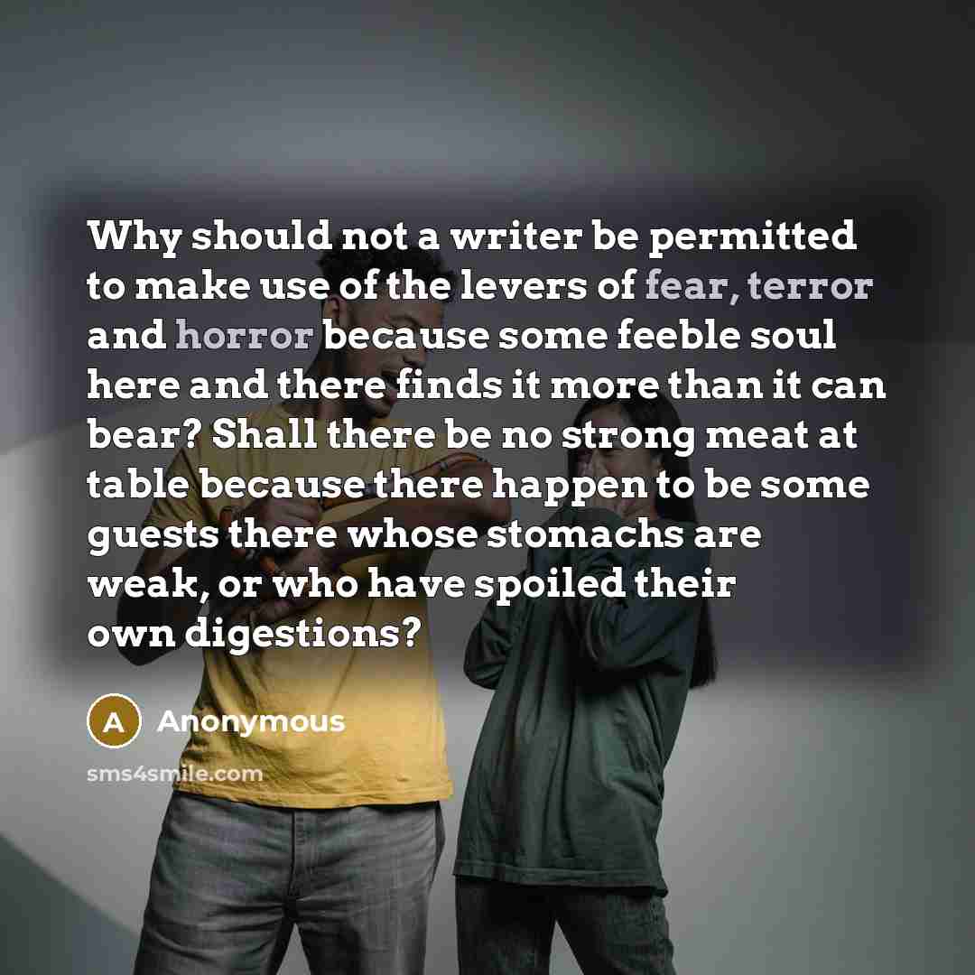 “Why should not a writer be permitted to make use of the levers of fear, terror and horror because some feeble soul here and there finds it more than it can bear? Shall there be no strong meat at table because there happen to be some guests there whose stomachs are weak, or who have spoiled their…” quote by Anonymous