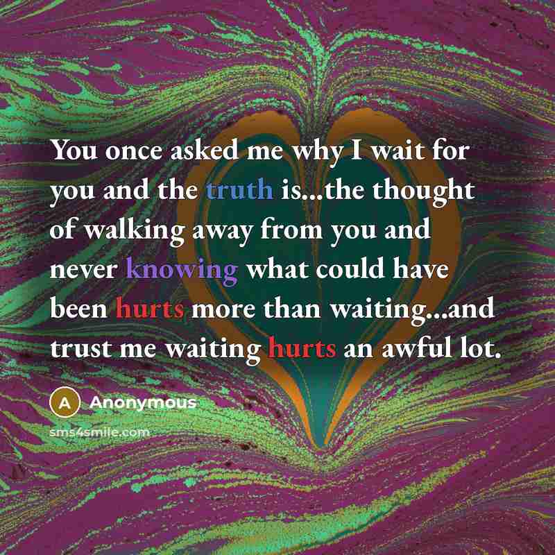 “You once asked me why I wait for you and the truth is...the thought of walking away from you and never knowing what could have been hurts more than waiting...and trust me waiting hurts an awful lot.” quote by Anonymous