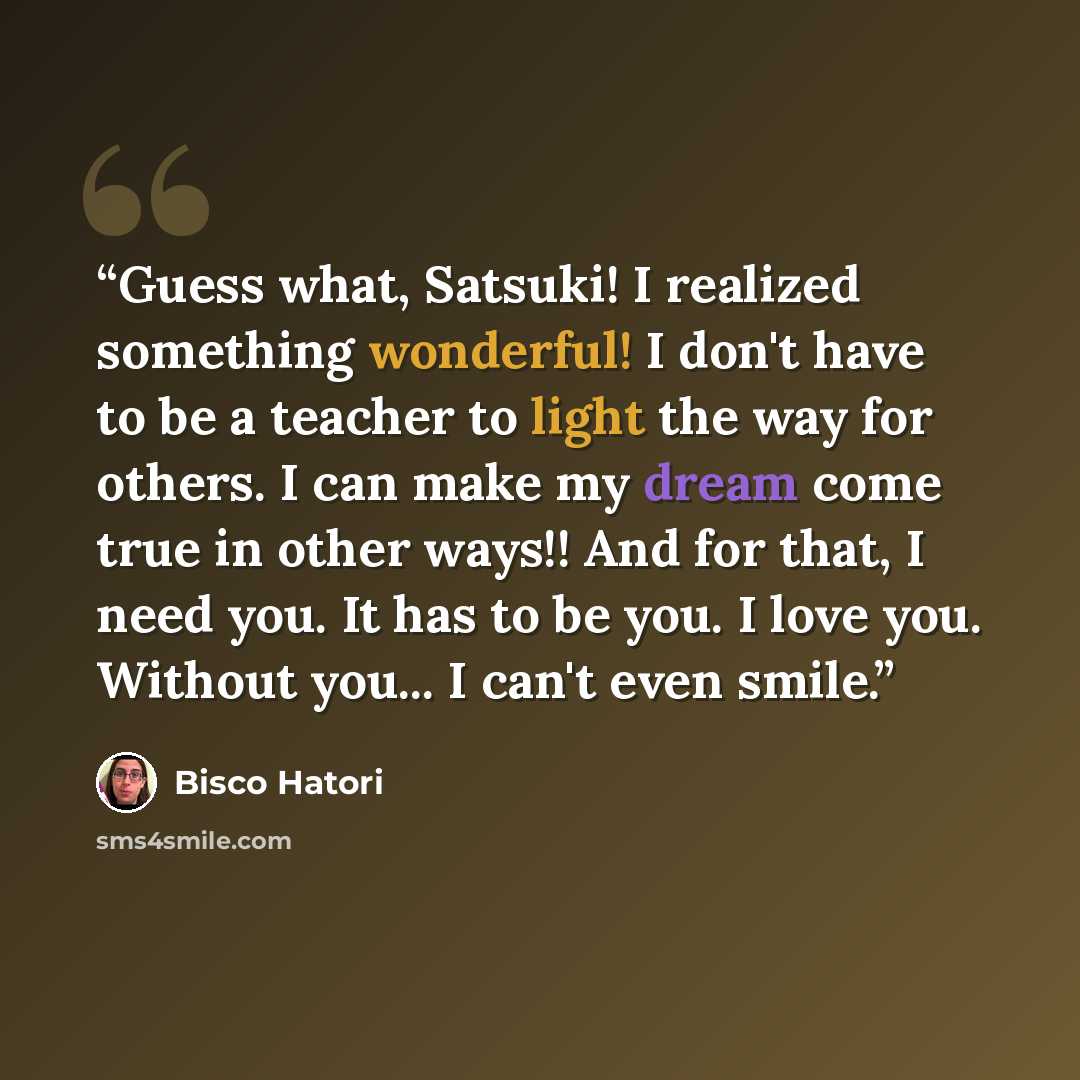 “Guess what, Satsuki! I realized something wonderful! I don't have to be a teacher to light the way for others. I can make my dream come true in other ways!! And for that, I need you. It has to be you. I love you. Without you... I can't even smile.” quote by Bisco Hatori