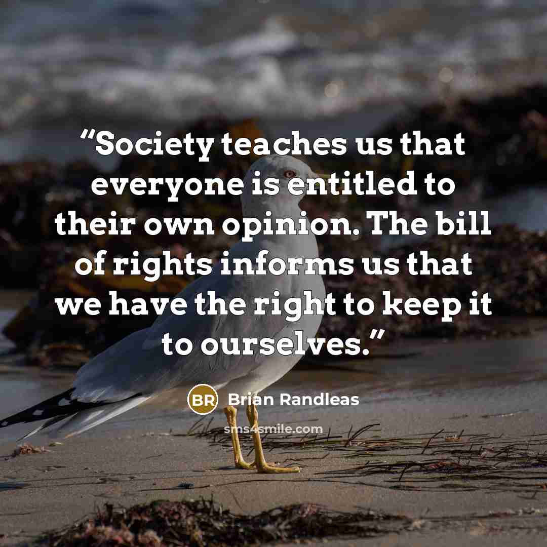 “Society teaches us that everyone is entitled to their own opinion. The bill of rights informs us that we have the right to keep it to ourselves.” quote by Brian Randleas