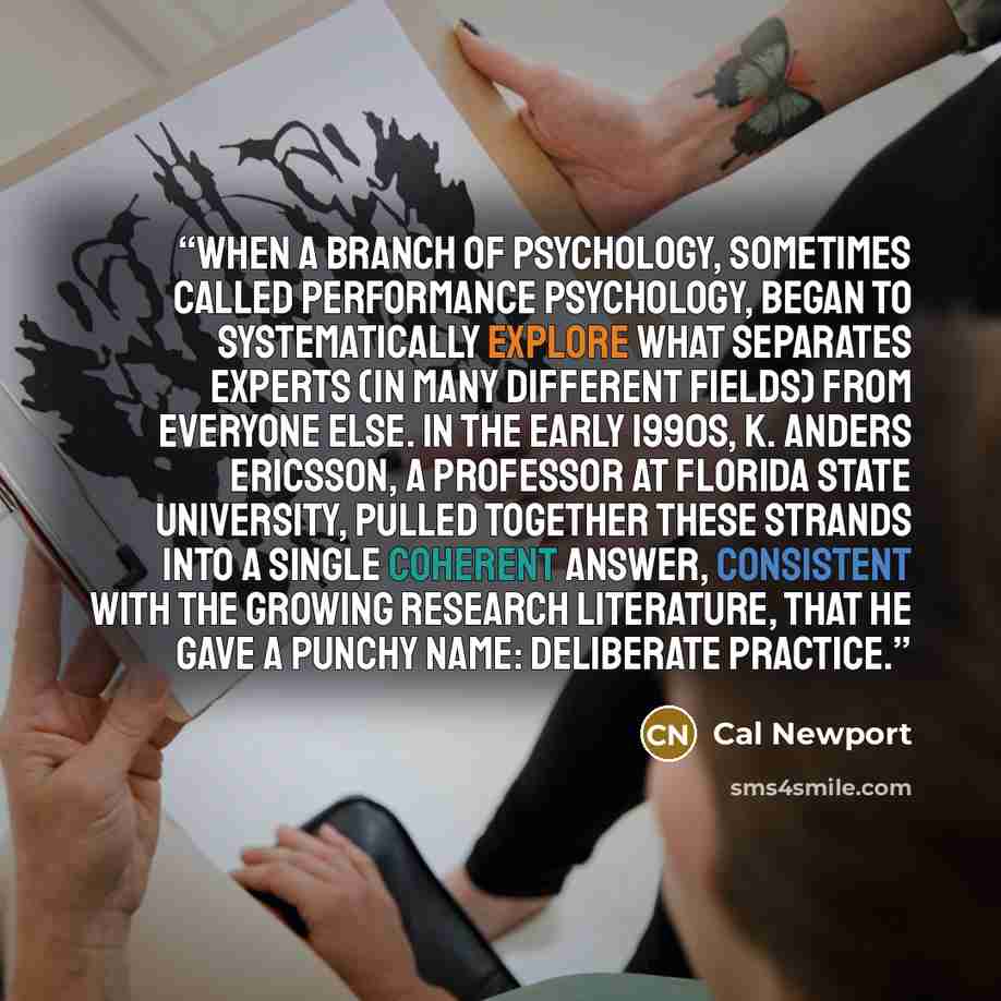 “when a branch of psychology, sometimes called performance psychology, began to systematically explore what separates experts (in many different fields) from everyone else. In the early 1990s, K. Anders Ericsson, a professor at Florida State University, pulled together these strands into a single…” quote by Cal Newport