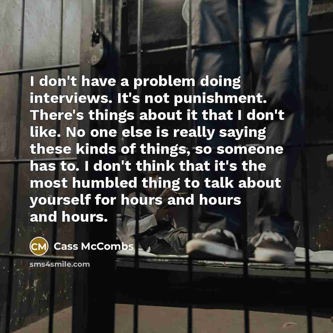 “I don't have a problem doing interviews. It's not punishment. There's things about it that I don't like. No one else is really saying these kinds of things, so someone has to. I don't think that it's the most humbled thing to talk about yourself for hours and hours and hours.” quote by Cass McCombs