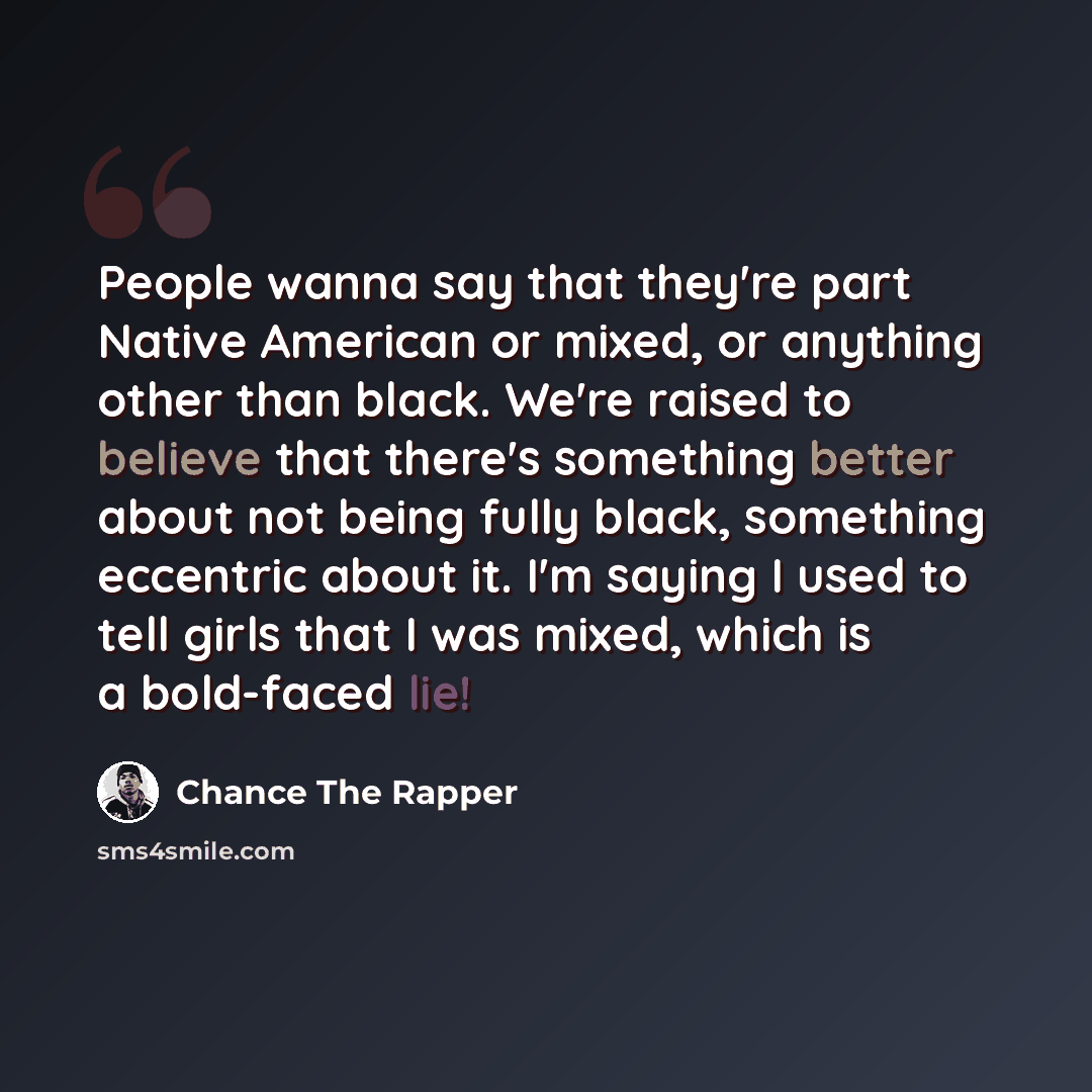 “People wanna say that they're part Native American or mixed, or anything other than black. We're raised to believe that there's something better about not being fully black, something eccentric about it. I'm saying I used to tell girls that I was mixed, which is a bold-faced lie!” quote by Chance the Rapper