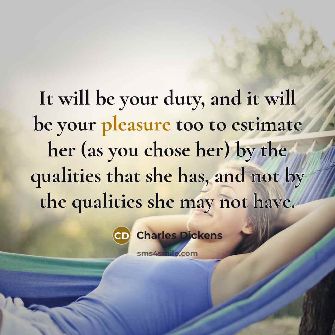 “It will be your duty, and it will be your pleasure too to estimate her (as you chose her) by the qualities that she has, and not by the qualities she may not have.” quote by Charles Dickens