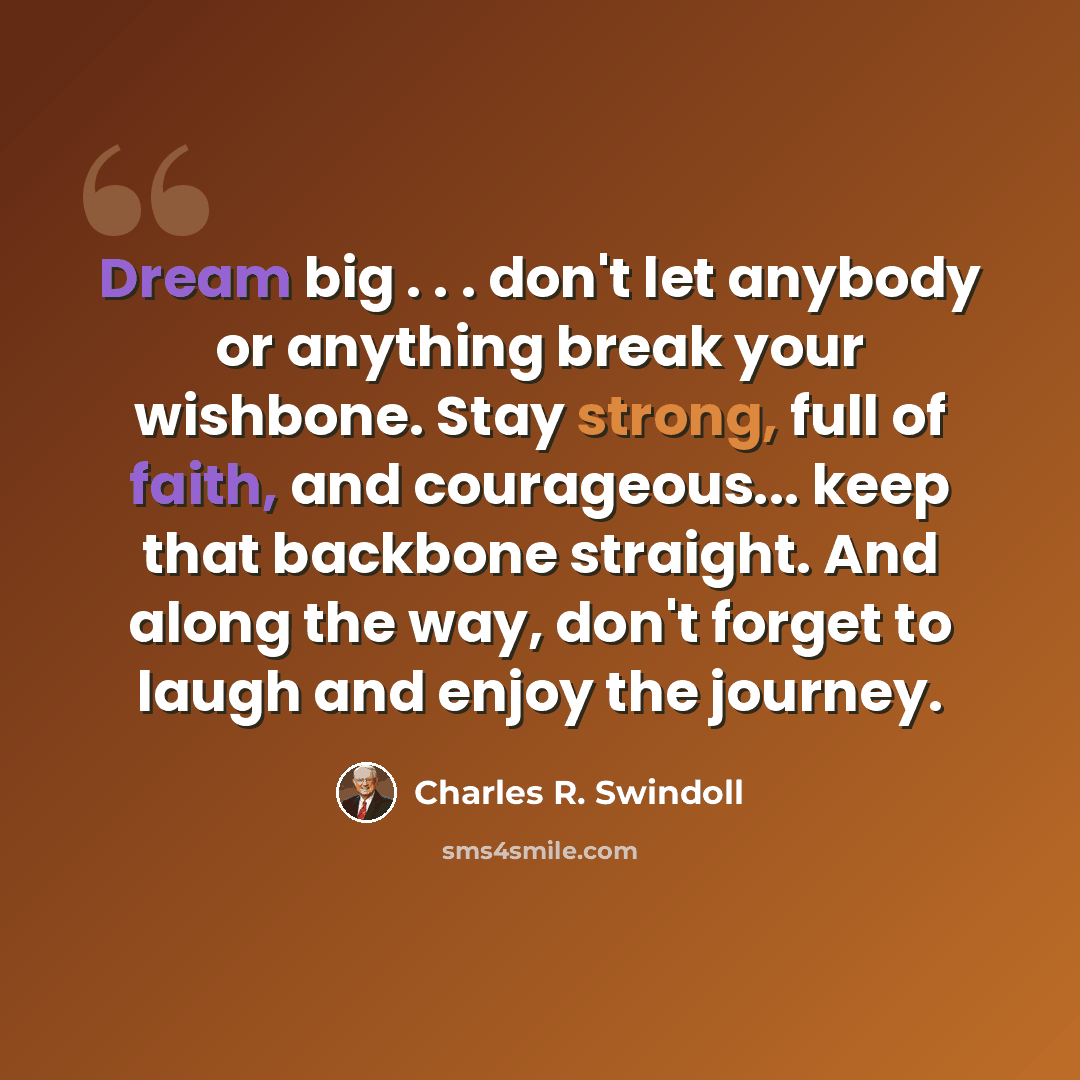 “Dream big . . . don't let anybody or anything break your wishbone. Stay strong, full of faith, and courageous... keep that backbone straight. And along the way, don't forget to laugh and enjoy the journey.” quote by Charles R. Swindoll