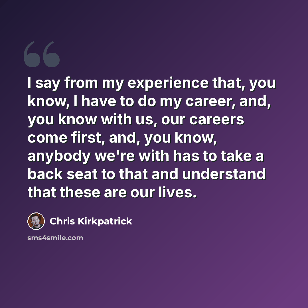 “I say from my experience that, you know, I have to do my career, and, you know with us, our careers come first, and, you know, anybody we're with has to take a back seat to that and understand that these are our lives.” quote by Chris Kirkpatrick