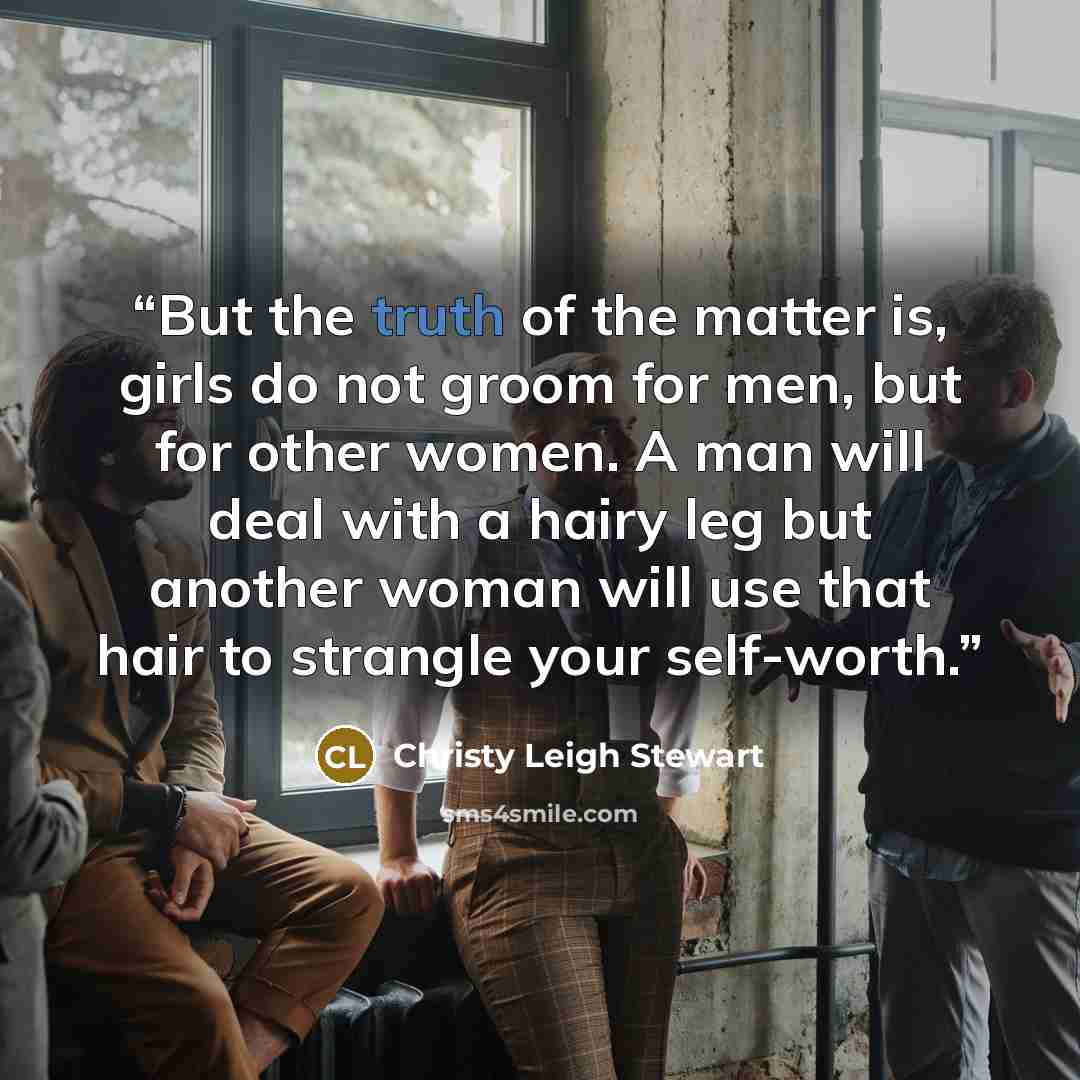 “But the truth of the matter is, girls do not groom for men, but for other women. A man will deal with a hairy leg but another woman will use that hair to strangle your self-worth.” quote by Christy Leigh Stewart