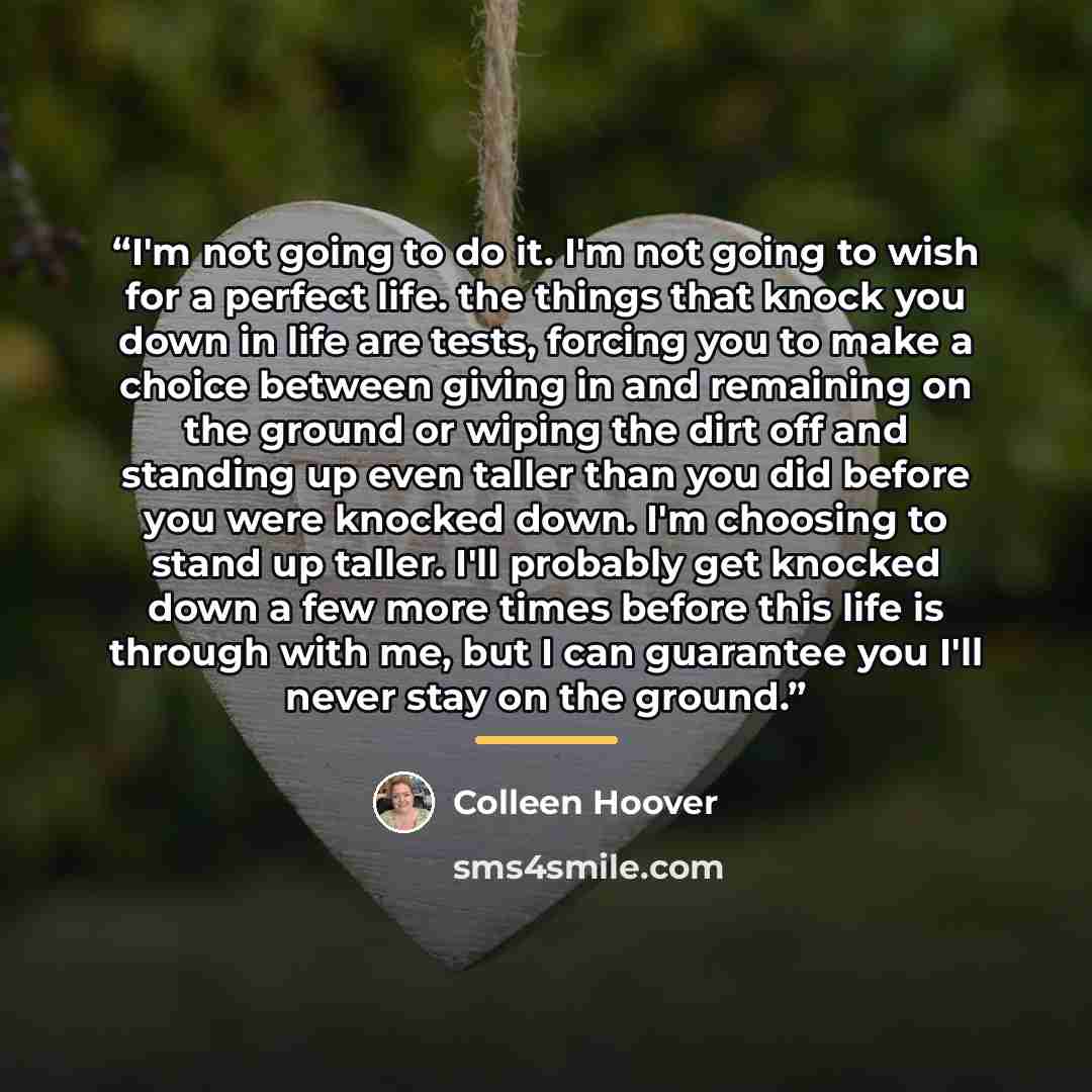 “I'm not going to do it. I'm not going to wish for a perfect life. the things that knock you down in life are tests, forcing you to make a choice between giving in and remaining on the ground or wiping the dirt off and standing up even taller than you did before you were knocked down. I'm choosing…” quote by Colleen Hoover