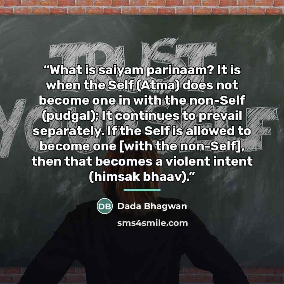 “What is saiyam parinaam? It is when the Self (Atma) does not become one in with the non-Self (pudgal); It continues to prevail separately. If the Self is allowed to become one [with the non-Self], then that becomes a violent intent (himsak bhaav).” quote by Dada Bhagwan
