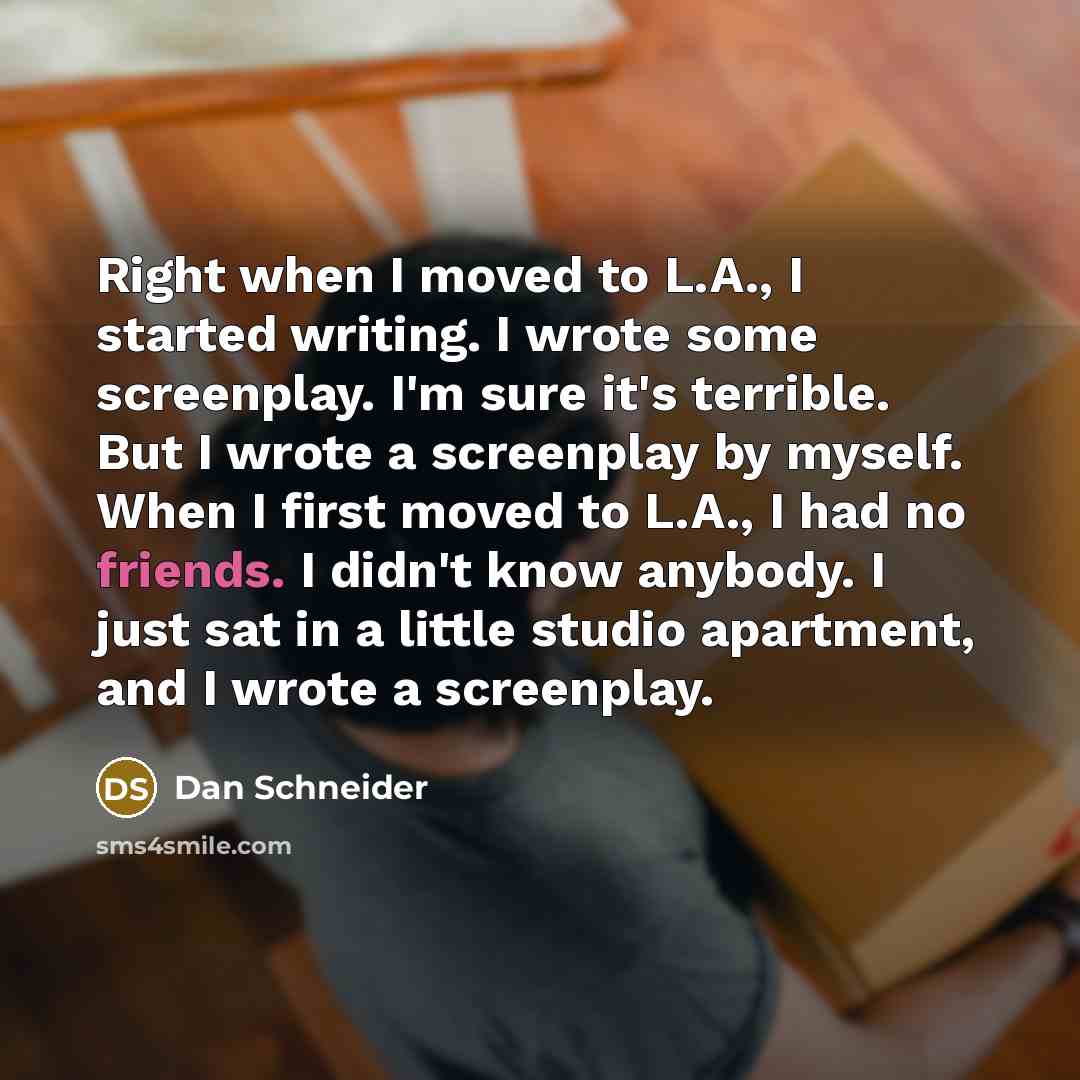 “Right when I moved to L.A., I started writing. I wrote some screenplay. I'm sure it's terrible. But I wrote a screenplay by myself. When I first moved to L.A., I had no friends. I didn't know anybody. I just sat in a little studio apartment, and I wrote a screenplay.” quote by Dan Schneider