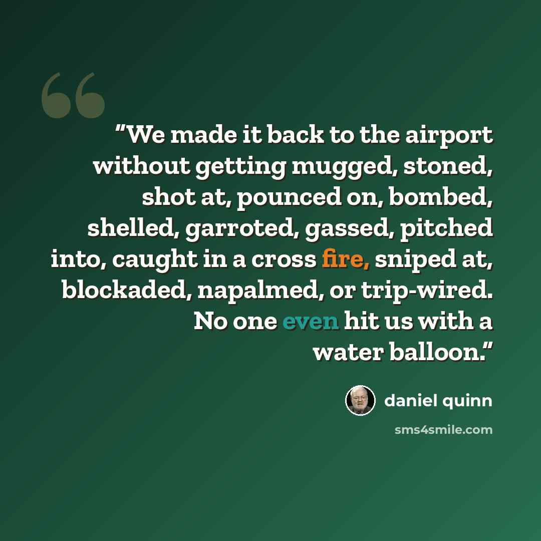 “We made it back to the airport without getting mugged, stoned, shot at, pounced on, bombed, shelled, garroted, gassed, pitched into, caught in a cross fire, sniped at, blockaded, napalmed, or trip-wired. No one even hit us with a water balloon.” quote by Daniel Quinn