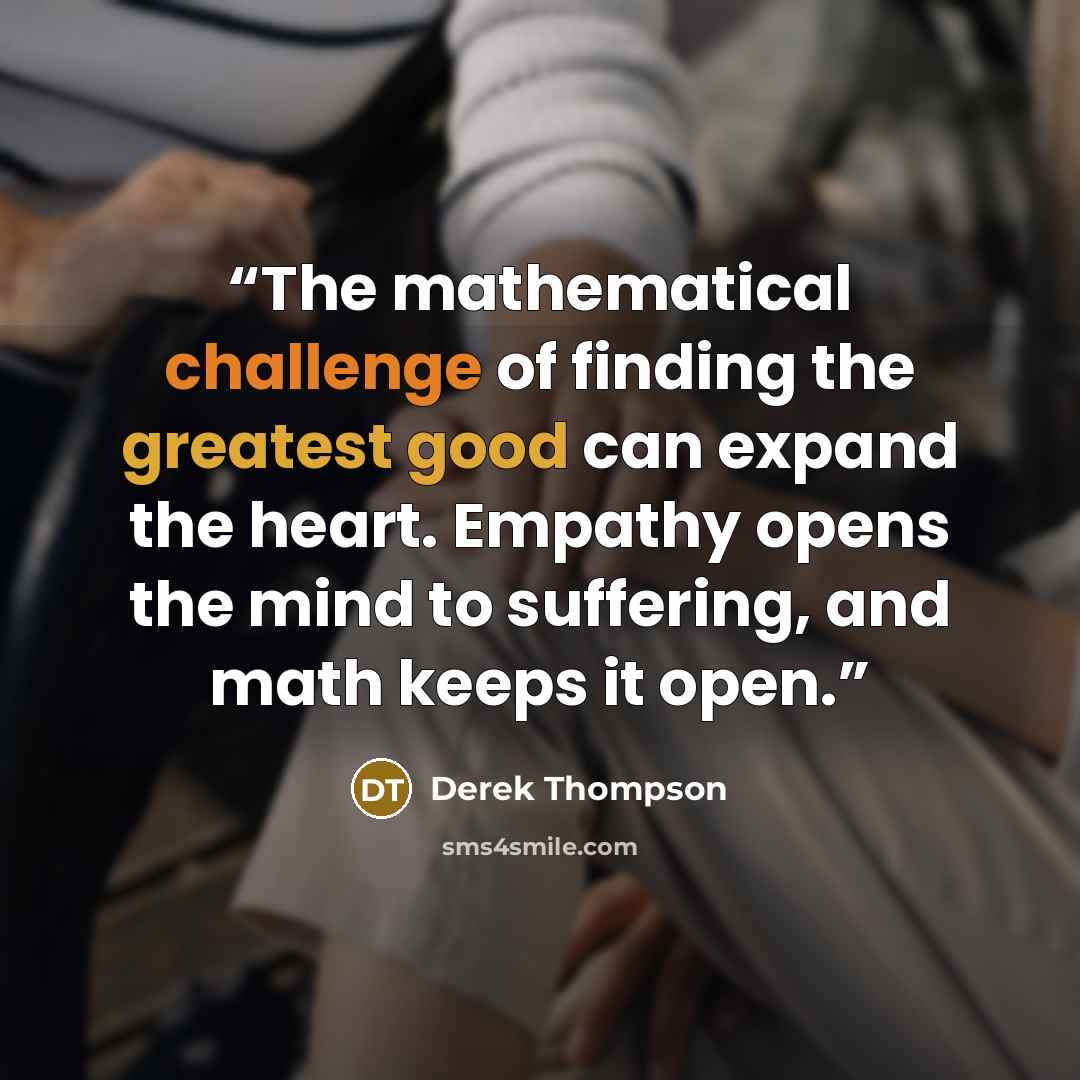 “The mathematical challenge of finding the greatest good can expand the heart. Empathy opens the mind to suffering, and math keeps it open.” quote by Derek Thompson