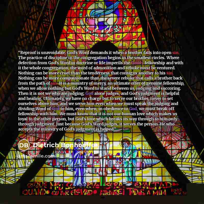 “Reproof is unavoidable. God’s Word demands it when a brother falls into open sin. The practice of discipline in the congregation begins in the smallest circles. Where defection from God’s Word in doctrine or life imperils the family fellowship and with it the whole congregation, the word of…” quote by Dietrich Bonhoeffer