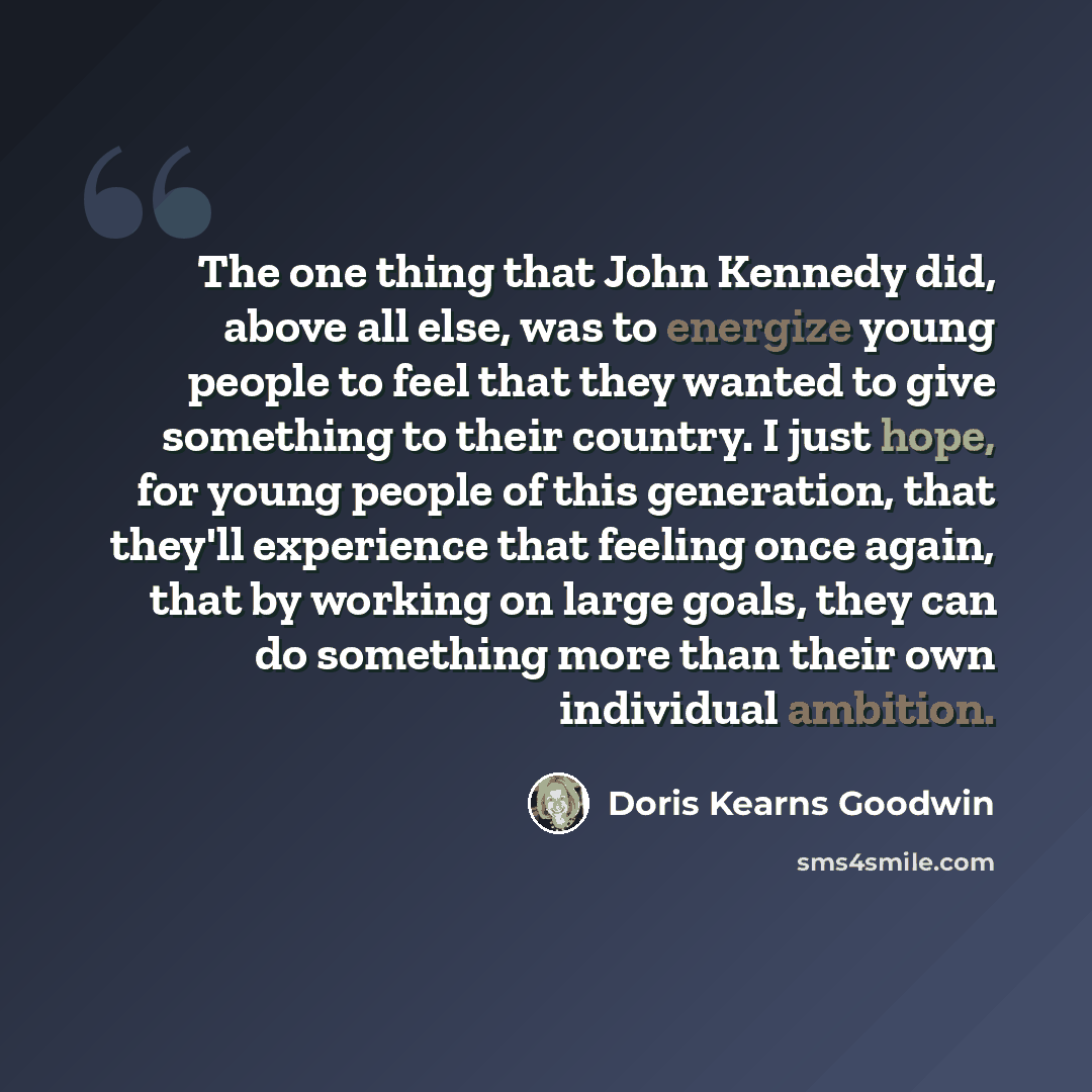 “The one thing that John Kennedy did, above all else, was to energize young people to feel that they wanted to give something to their country. I just hope, for young people of this generation, that they'll experience that feeling once again, that by working on large goals, they can do something…” quote by Doris Kearns Goodwin