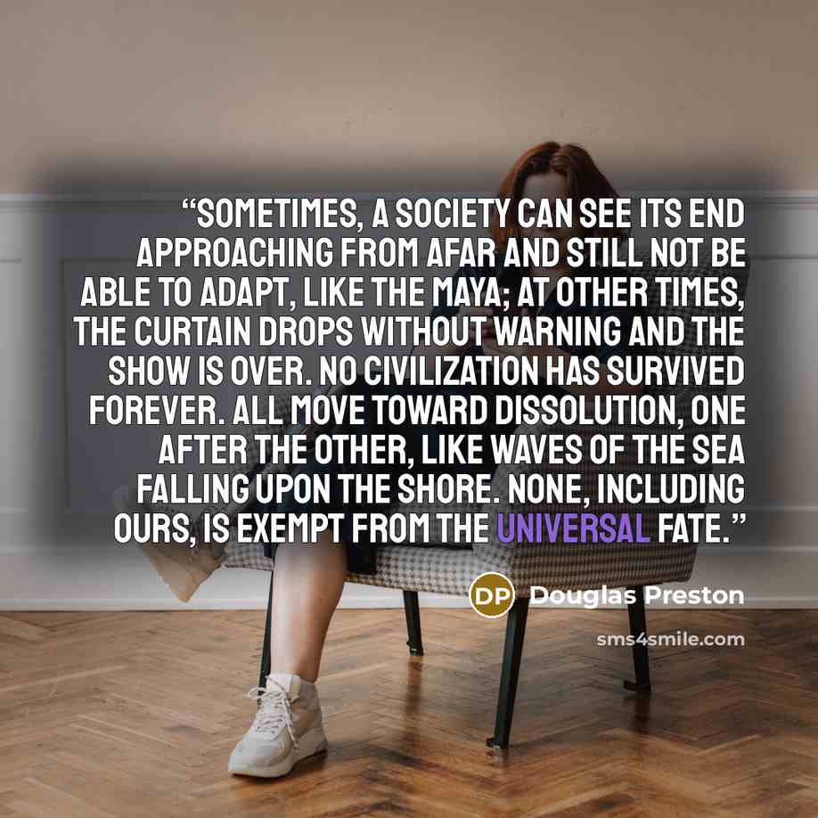 “Sometimes, a society can see its end approaching from afar and still not be able to adapt, like the Maya; at other times, the curtain drops without warning and the show is over. No civilization has survived forever. All move toward dissolution, one after the other, like waves of the sea falling…” quote by Douglas Preston