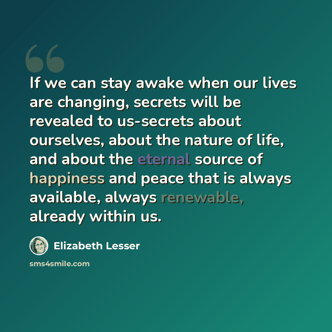 “If we can stay awake when our lives are changing, secrets will be revealed to us-secrets about ourselves, about the nature of life, and about the eternal source of happiness and peace that is always available, always renewable, already within us.” quote by Elizabeth Lesser