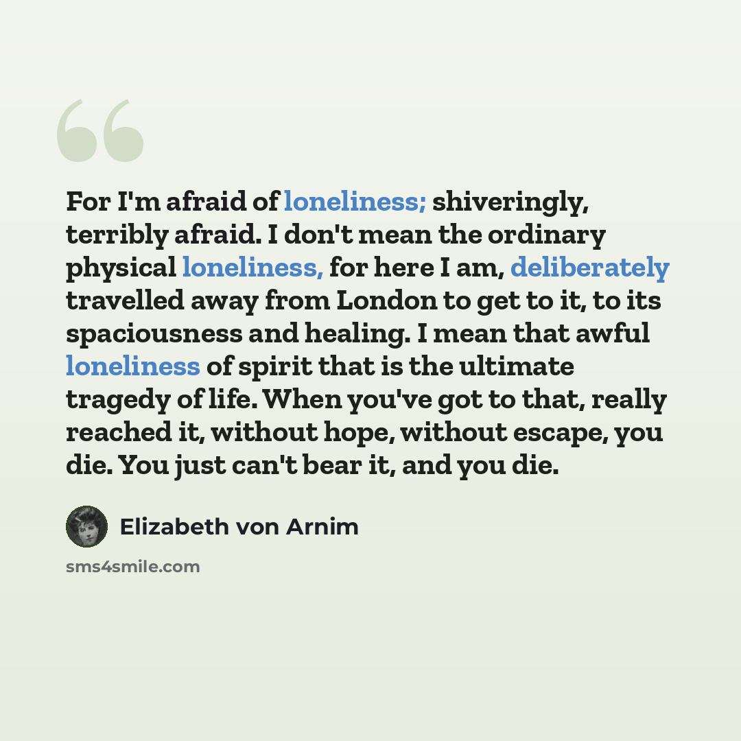 “For I'm afraid of loneliness; shiveringly, terribly afraid. I don't mean the ordinary physical loneliness, for here I am, deliberately travelled away from London to get to it, to its spaciousness and healing. I mean that awful loneliness of spirit that is the ultimate tragedy of life. When you've…” quote by Elizabeth von Arnim