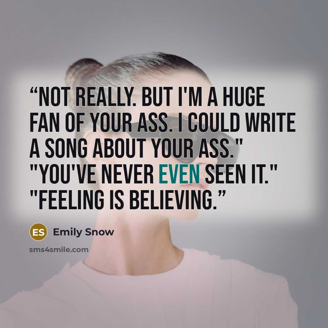 “Not really. But I'm a huge fan of your ass. I could write a song about your ass." "You've never even seen it." "Feeling is believing.” quote by Emily Snow