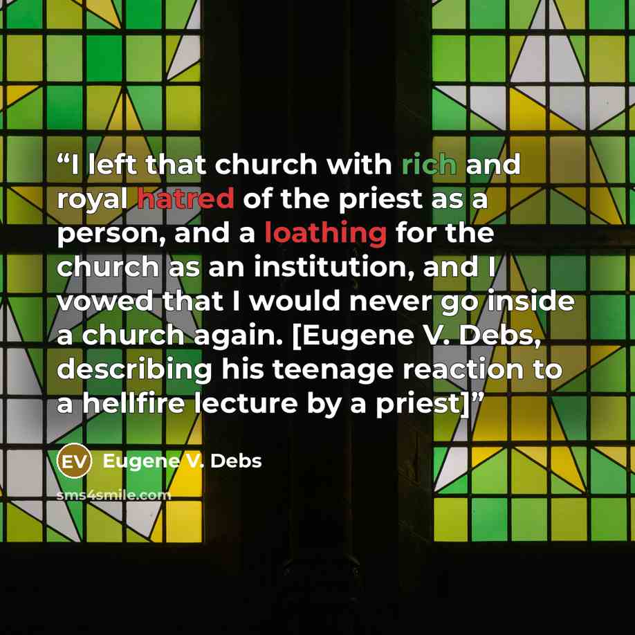 “I left that church with rich and royal hatred of the priest as a person, and a loathing for the church as an institution, and I vowed that I would never go inside a church again. [Eugene V. Debs, describing his teenage reaction to a hellfire lecture by a priest]” quote by Eugene V. Debs