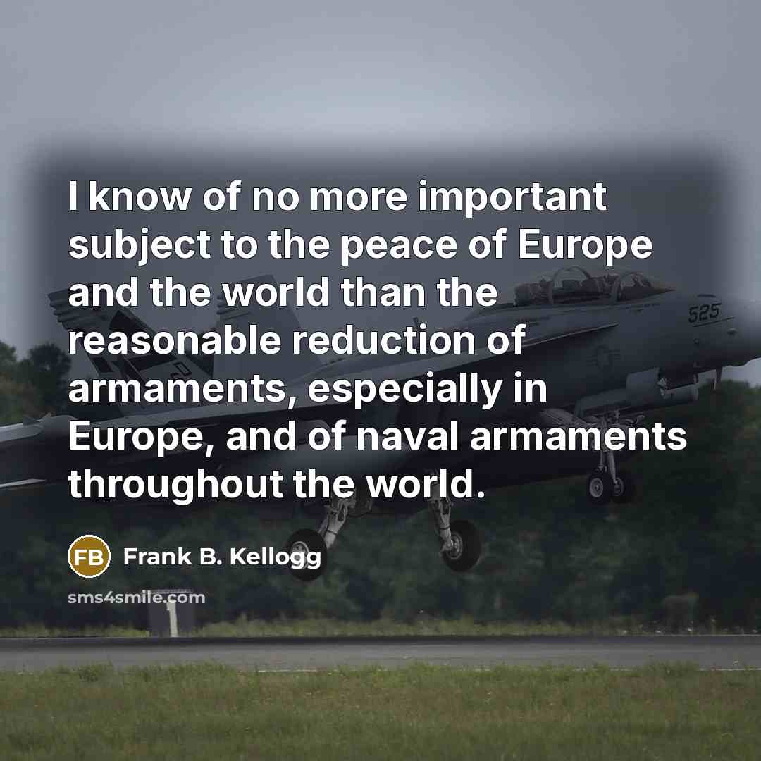 “I know of no more important subject to the peace of Europe and the world than the reasonable reduction of armaments, especially in Europe, and of naval armaments throughout the world.” quote by Frank B. Kellogg