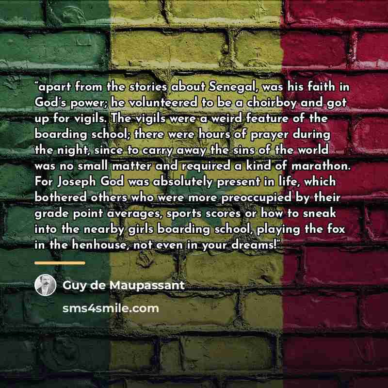 “apart from the stories about Senegal, was his faith in God’s power; he volunteered to be a choirboy and got up for vigils. The vigils were a weird feature of the boarding school; there were hours of prayer during the night, since to carry away the sins of the world was no small matter and required…” quote by Guy de Maupassant