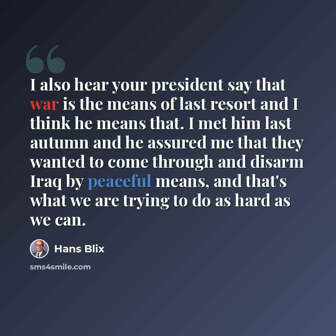 “I also hear your president say that war is the means of last resort and I think he means that. I met him last autumn and he assured me that they wanted to come through and disarm Iraq by peaceful means, and that's what we are trying to do as hard as we can.” quote by Hans Blix