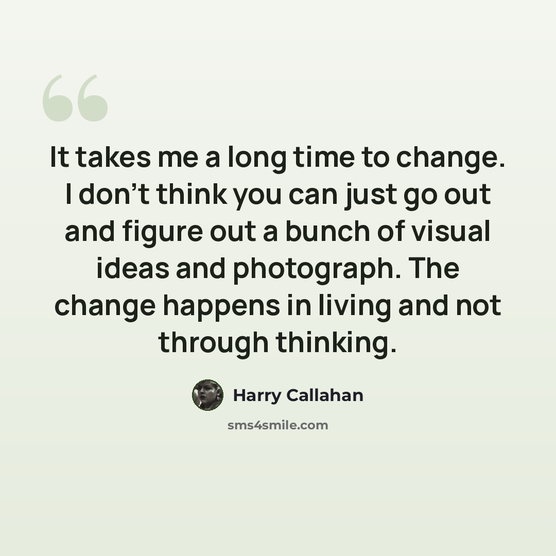 “It takes me a long time to change. I don't think you can just go out and figure out a bunch of visual ideas and photograph. The change happens in living and not through thinking.” quote by Harry Callahan