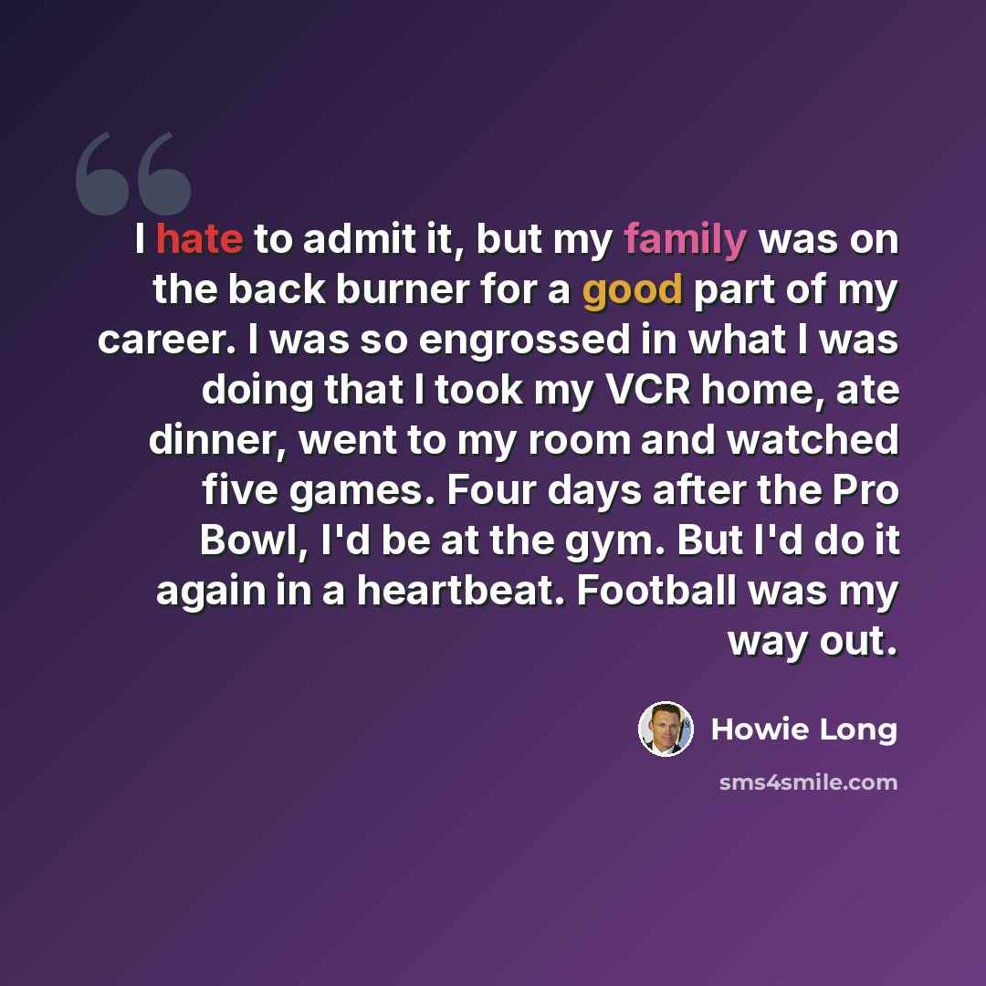 “I hate to admit it, but my family was on the back burner for a good part of my career. I was so engrossed in what I was doing that I took my VCR home, ate dinner, went to my room and watched five games. Four days after the Pro Bowl, I'd be at the gym. But I'd do it again in a heartbeat. Football…” quote by Howie Long