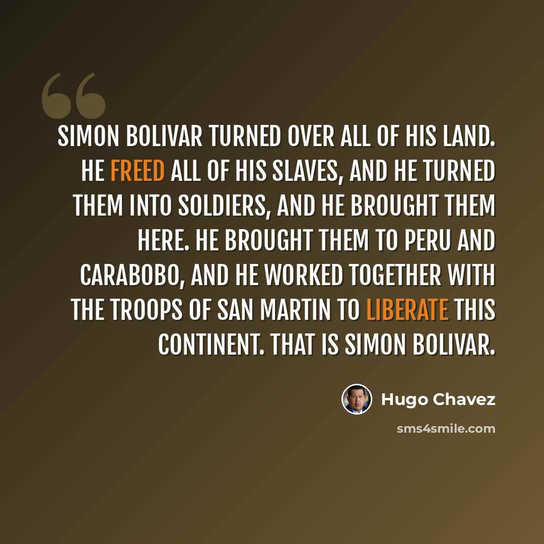 “Simon Bolivar turned over all of his land. He freed all of his slaves, and he turned them into soldiers, and he brought them here. He brought them to Peru and Carabobo, and he worked together with the troops of San Martin to liberate this continent. That is Simon Bolivar.” quote by Hugo Chavez