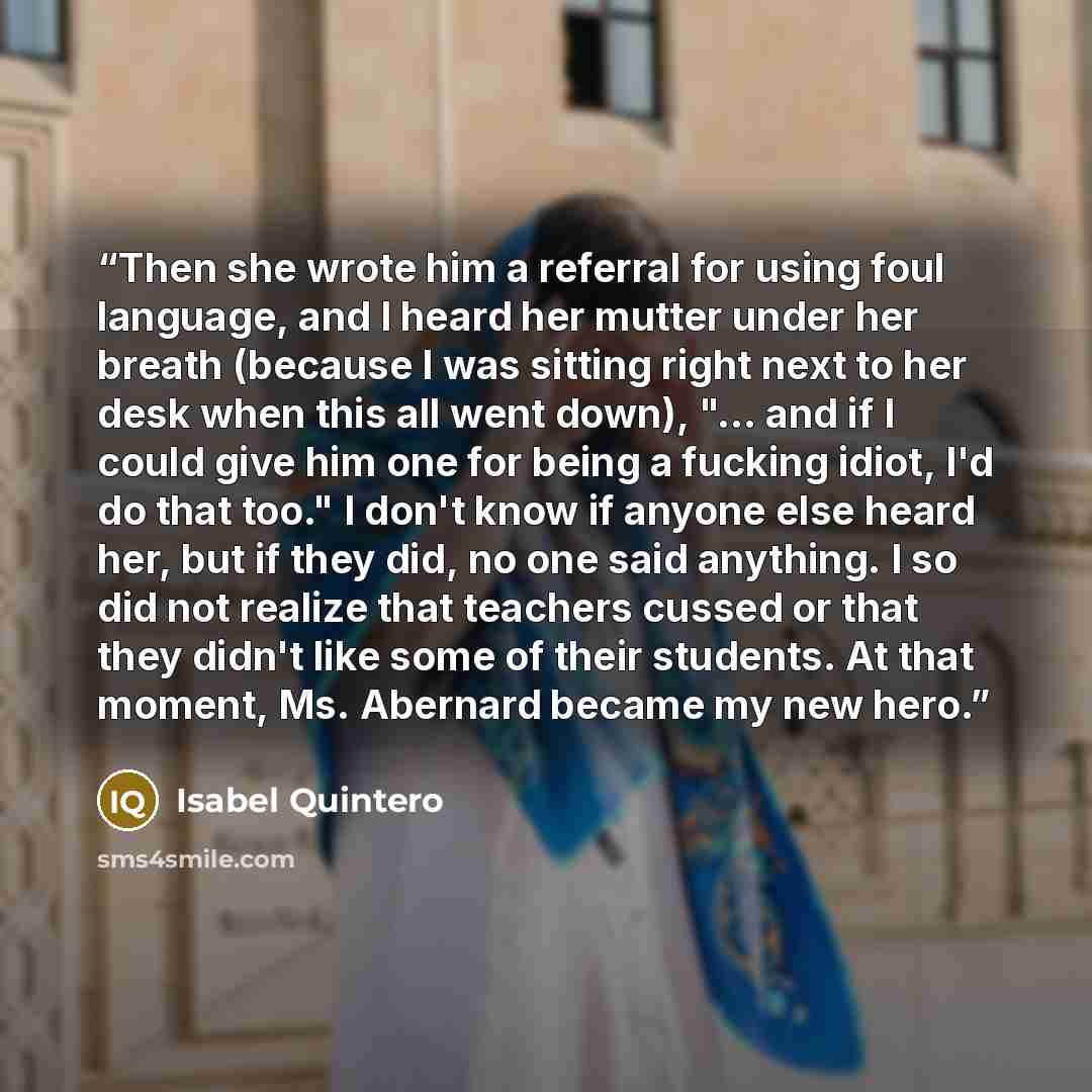 “Then she wrote him a referral for using foul language, and I heard her mutter under her breath (because I was sitting right next to her desk when this all went down), "... and if I could give him one for being a fucking idiot, I'd do that too." I don't know if anyone else heard her, but if they…” quote by Isabel Quintero