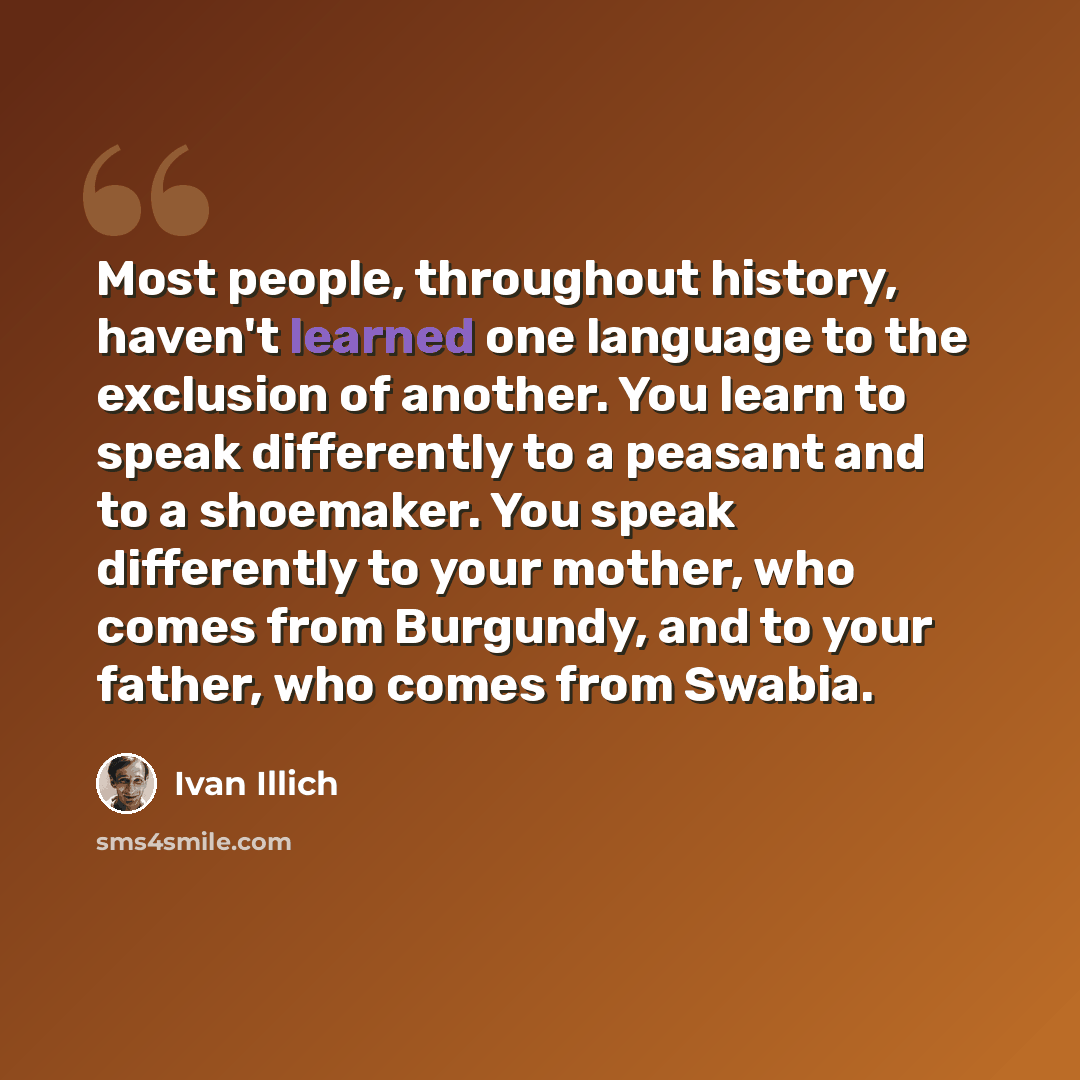 “Most people, throughout history, haven't learned one language to the exclusion of another. You learn to speak differently to a peasant and to a shoemaker. You speak differently to your mother, who comes from Burgundy, and to your father, who comes from Swabia.” quote by Ivan Illich