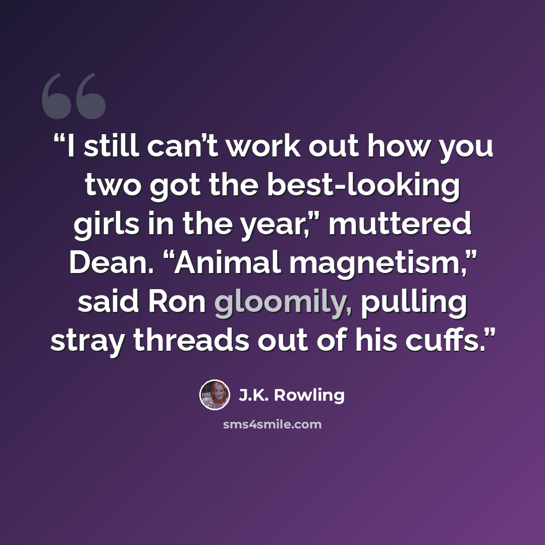 “I still can’t work out how you two got the best-looking girls in the year,” muttered Dean. “Animal magnetism,” said Ron gloomily, pulling stray threads out of his cuffs.” quote by J.K. Rowling
