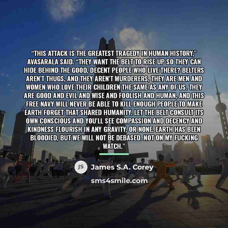 “This attack is the greatest tragedy in human history,” Avasarala said. “They want the belt to rise up so they can hide behind the good, decent people who live there? Belters aren’t thugs, and they aren’t murderers, they are men and women who love their children the same as any of us. They are good…” quote by James S.A. Corey