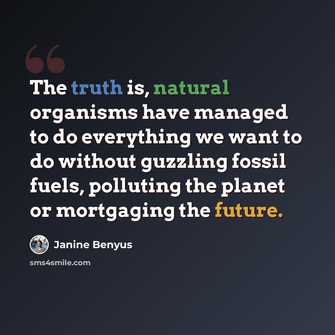 “The truth is, natural organisms have managed to do everything we want to do without guzzling fossil fuels, polluting the planet or mortgaging the future.” quote by Janine Benyus