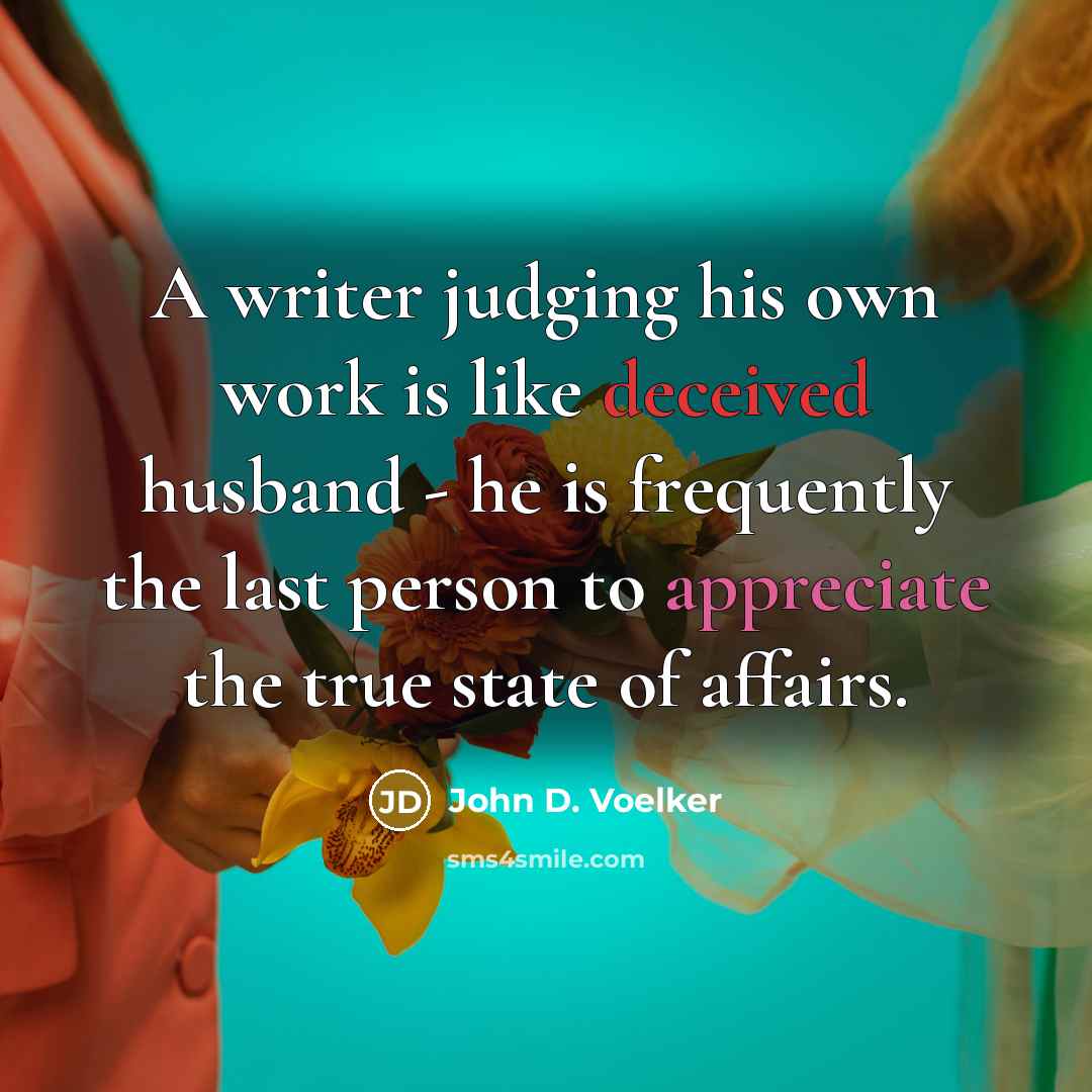 “A writer judging his own work is like deceived husband - he is frequently the last person to appreciate the true state of affairs.” quote by John D. Voelker