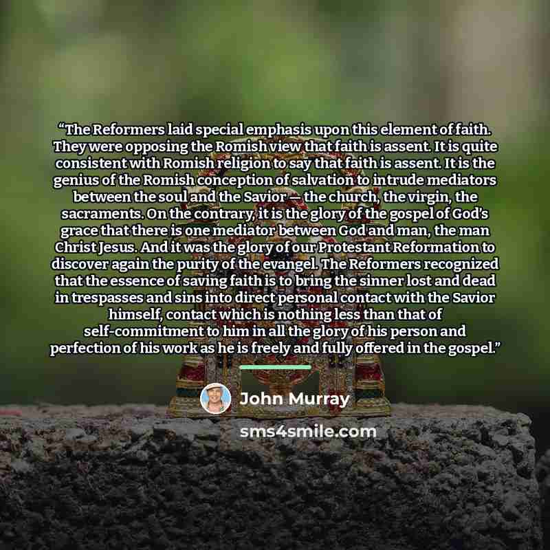 “The Reformers laid special emphasis upon this element of faith. They were opposing the Romish view that faith is assent. It is quite consistent with Romish religion to say that faith is assent. It is the genius of the Romish conception of salvation to intrude mediators between the soul and the…” quote by John Murray