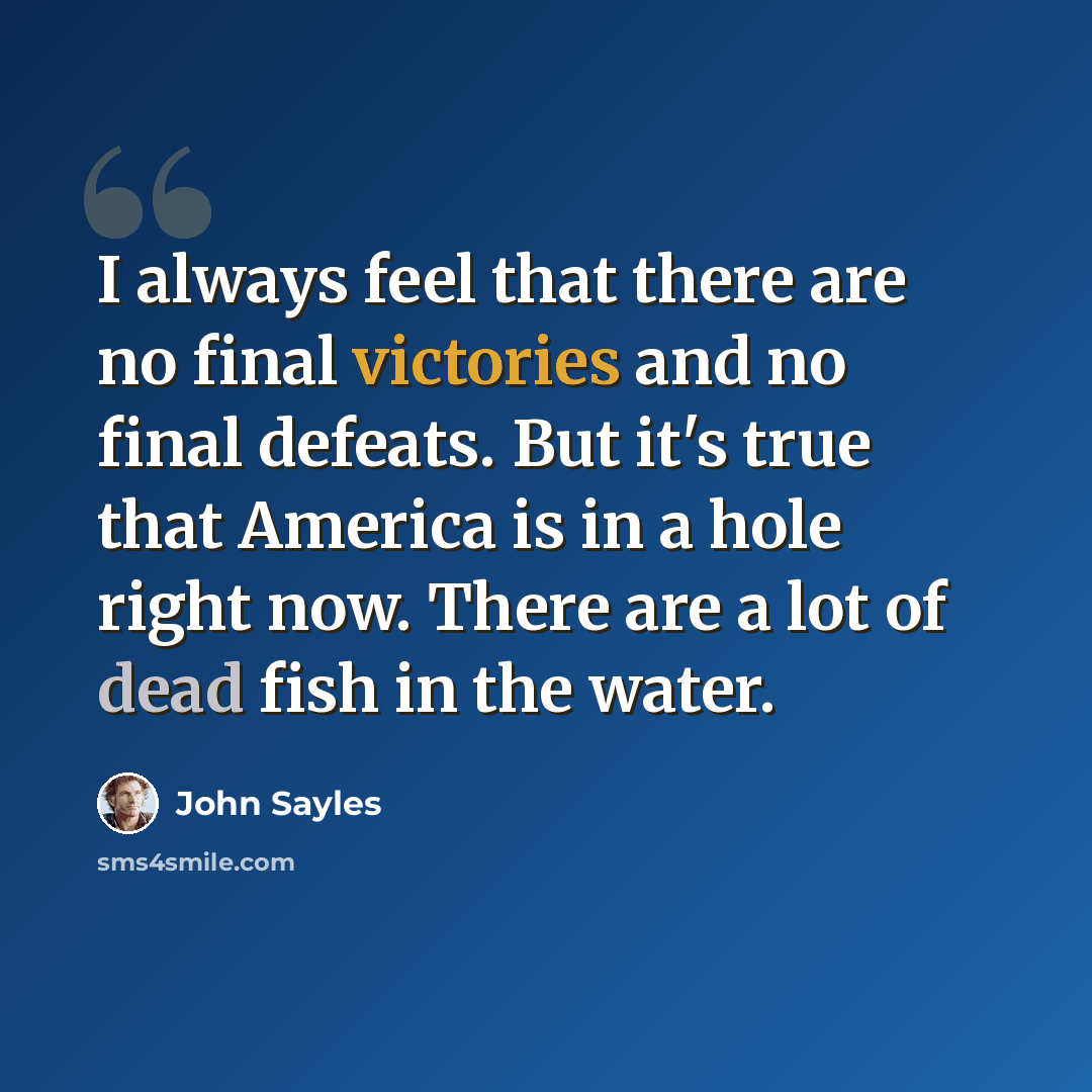 “I always feel that there are no final victories and no final defeats. But it's true that America is in a hole right now. There are a lot of dead fish in the water.” quote by John Sayles