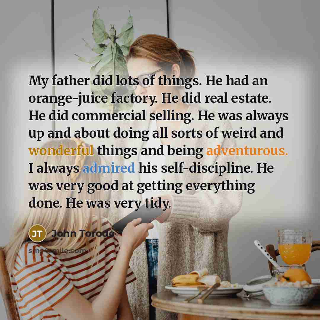 “My father did lots of things. He had an orange-juice factory. He did real estate. He did commercial selling. He was always up and about doing all sorts of weird and wonderful things and being adventurous. I always admired his self-discipline. He was very good at getting everything done. He was…” quote by John Torode